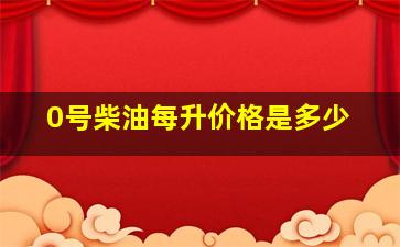 0号柴油每升价格是多少