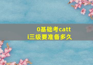 0基础考catti三级要准备多久