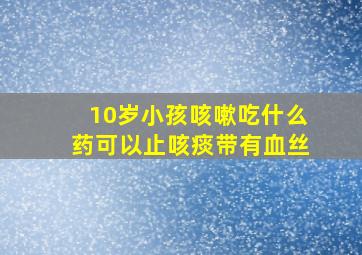 10岁小孩咳嗽吃什么药可以止咳痰带有血丝