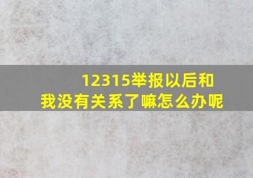 12315举报以后和我没有关系了嘛怎么办呢