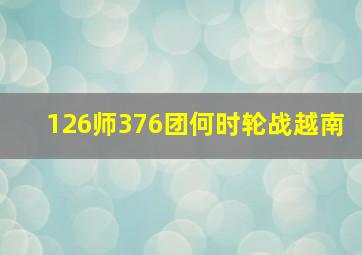 126师376团何时轮战越南