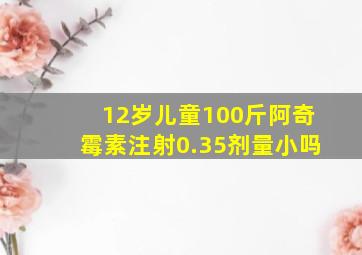 12岁儿童100斤阿奇霉素注射0.35剂量小吗