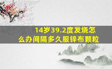 14岁39.2度发烧怎么办间隔多久服锌布颗粒