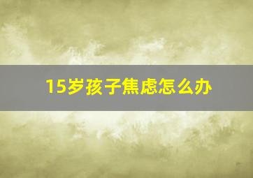 15岁孩子焦虑怎么办