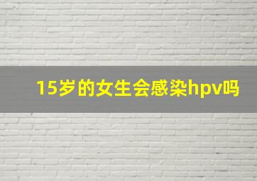 15岁的女生会感染hpv吗