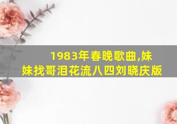 1983年春晚歌曲,妹妹找哥泪花流八四刘晓庆版