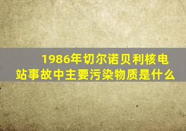 1986年切尔诺贝利核电站事故中主要污染物质是什么