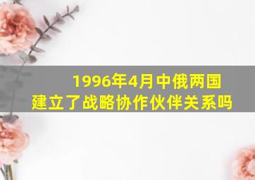 1996年4月中俄两国建立了战略协作伙伴关系吗