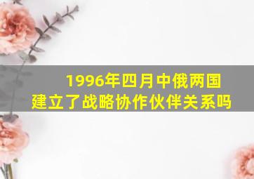 1996年四月中俄两国建立了战略协作伙伴关系吗