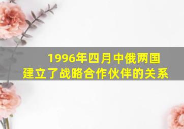 1996年四月中俄两国建立了战略合作伙伴的关系