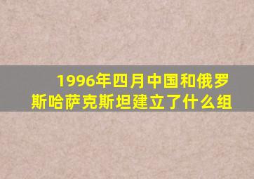 1996年四月中国和俄罗斯哈萨克斯坦建立了什么组