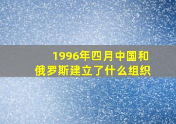 1996年四月中国和俄罗斯建立了什么组织