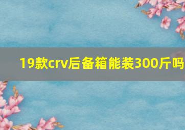 19款crv后备箱能装300斤吗