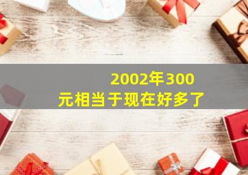 2002年300元相当于现在好多了