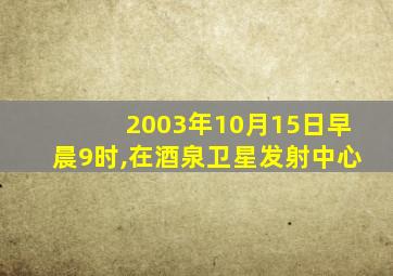 2003年10月15日早晨9时,在酒泉卫星发射中心