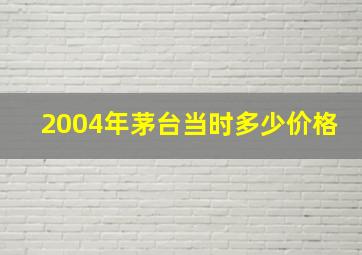 2004年茅台当时多少价格