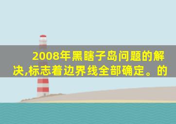 2008年黑瞎子岛问题的解决,标志着边界线全部确定。的