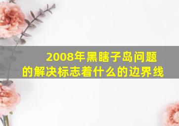 2008年黑瞎子岛问题的解决标志着什么的边界线