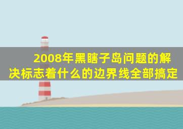 2008年黑瞎子岛问题的解决标志着什么的边界线全部搞定