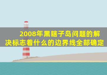 2008年黑瞎子岛问题的解决标志着什么的边界线全部确定