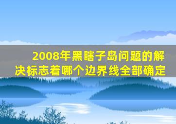 2008年黑瞎子岛问题的解决标志着哪个边界线全部确定