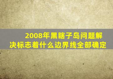 2008年黑瞎子岛问题解决标志着什么边界线全部确定