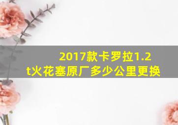 2017款卡罗拉1.2t火花塞原厂多少公里更换