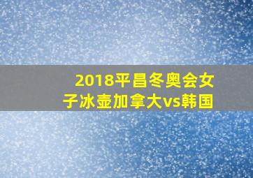 2018平昌冬奥会女子冰壶加拿大vs韩国