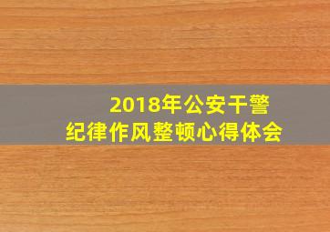 2018年公安干警纪律作风整顿心得体会