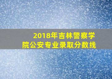 2018年吉林警察学院公安专业录取分数线