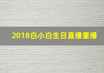 2018白小白生日直播重播