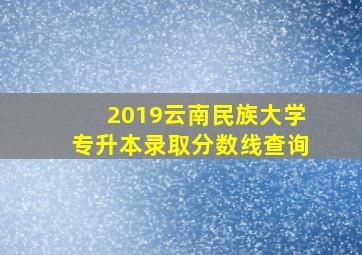 2019云南民族大学专升本录取分数线查询