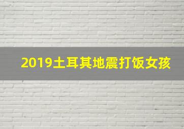 2019土耳其地震打饭女孩