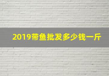 2019带鱼批发多少钱一斤