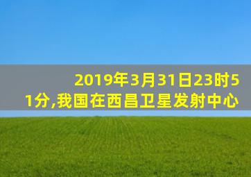 2019年3月31日23时51分,我国在西昌卫星发射中心