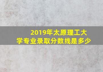 2019年太原理工大学专业录取分数线是多少