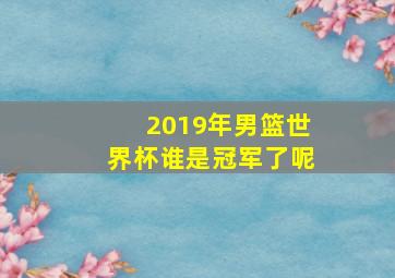 2019年男篮世界杯谁是冠军了呢