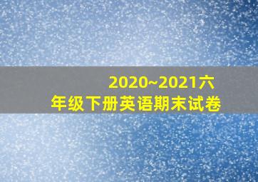 2020~2021六年级下册英语期末试卷