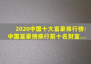 2020中国十大富豪排行榜:中国富豪榜排行前十名财富...