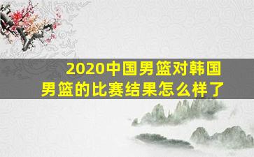 2020中国男篮对韩国男篮的比赛结果怎么样了