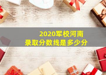 2020军校河南录取分数线是多少分