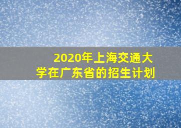 2020年上海交通大学在广东省的招生计划