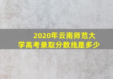 2020年云南师范大学高考录取分数线是多少