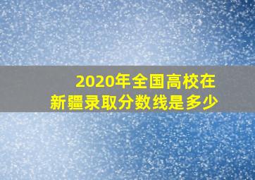 2020年全国高校在新疆录取分数线是多少