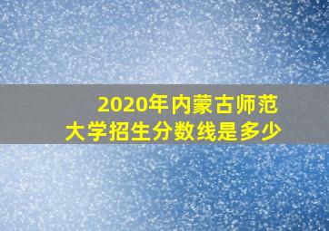 2020年内蒙古师范大学招生分数线是多少