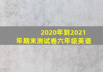 2020年到2021年期末测试卷六年级英语