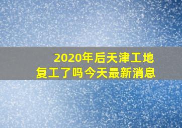 2020年后天津工地复工了吗今天最新消息