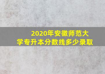 2020年安徽师范大学专升本分数线多少录取