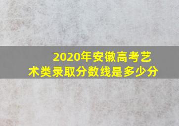 2020年安徽高考艺术类录取分数线是多少分