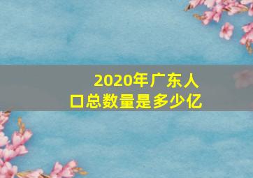 2020年广东人口总数量是多少亿